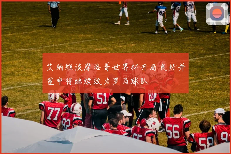 艾纳维谈摩洛哥世界杯开局良好并重申将继续效力罗马球队