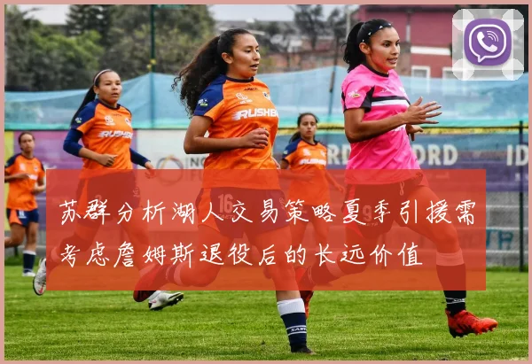 苏群分析湖人交易策略夏季引援需考虑詹姆斯退役后的长远价值