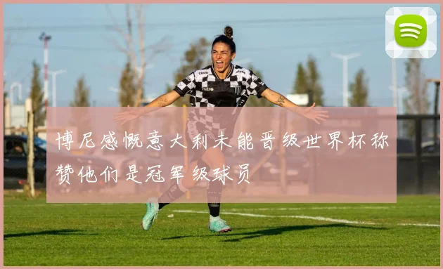 博尼感慨意大利未能晋级世界杯称赞他们是冠军级球员