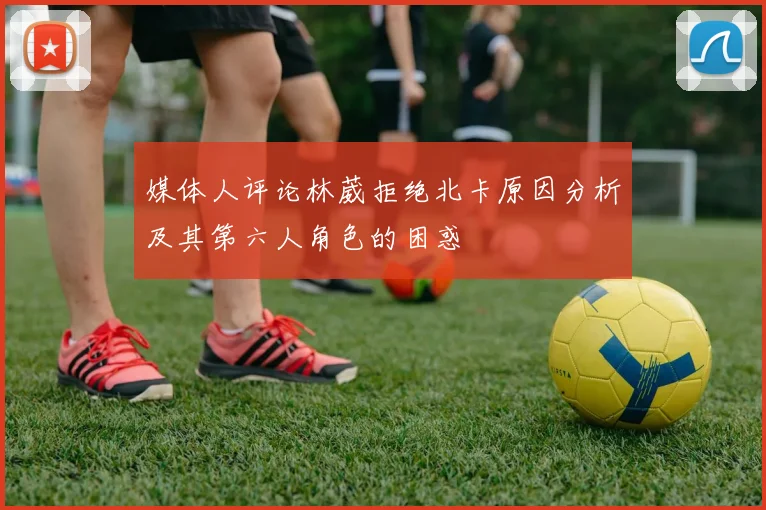 媒体人评论林葳拒绝北卡原因分析及其第六人角色的困惑
