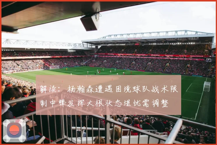 解读：杨瀚森遭遇困境球队战术限制中锋发挥大根状态堪忧需调整