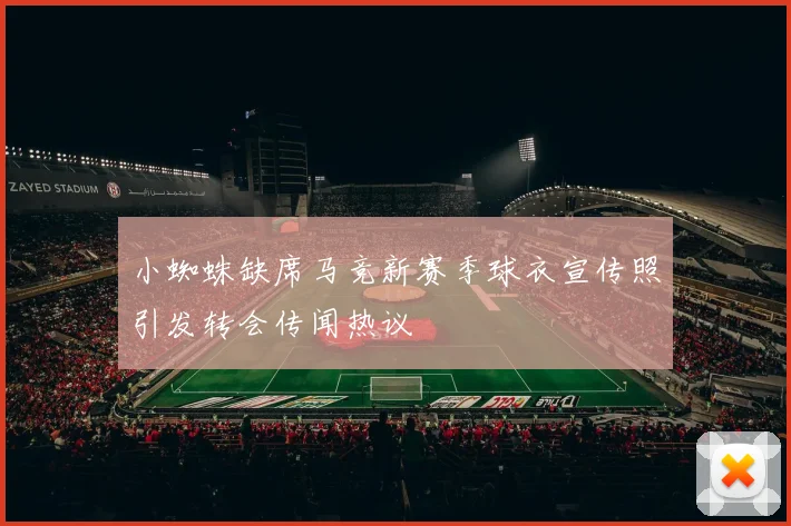 小蜘蛛缺席马竞新赛季球衣宣传照引发转会传闻热议