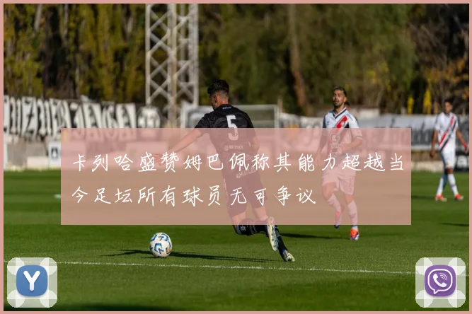 卡列哈盛赞姆巴佩称其能力超越当今足坛所有球员无可争议