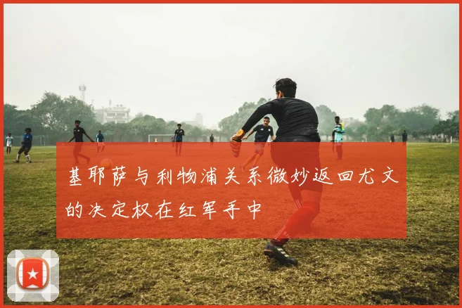 基耶萨与利物浦关系微妙返回尤文的决定权在红军手中