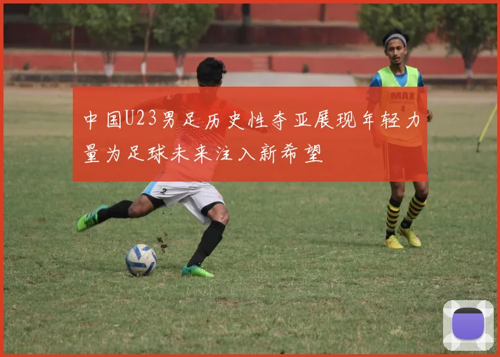中国U23男足历史性夺亚展现年轻力量为足球未来注入新希望