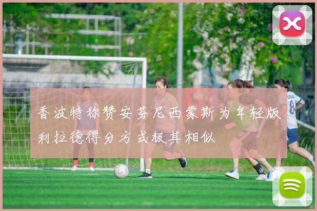 香波特称赞安芬尼西蒙斯为年轻版利拉德得分方式极其相似