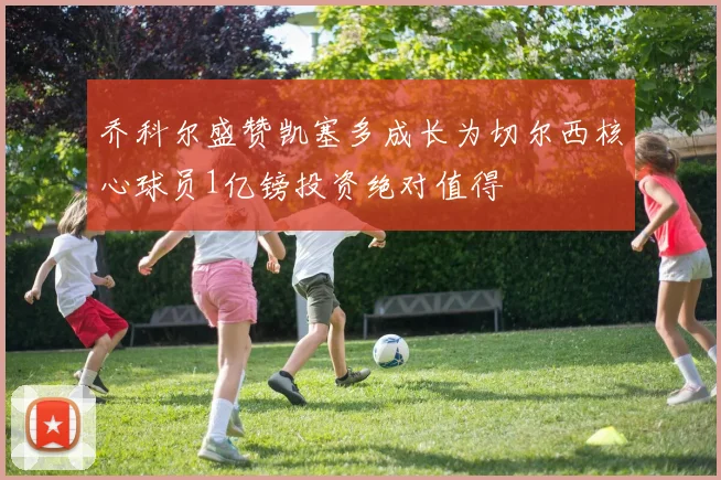 乔科尔盛赞凯塞多成长为切尔西核心球员1亿镑投资绝对值得