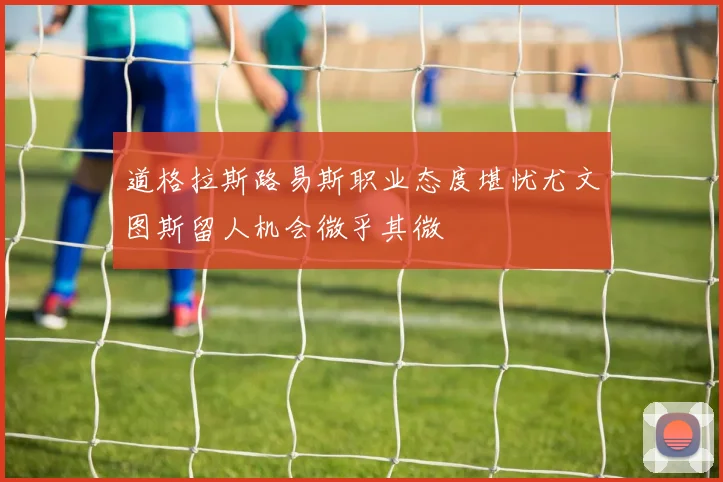 道格拉斯路易斯职业态度堪忧尤文图斯留人机会微乎其微
