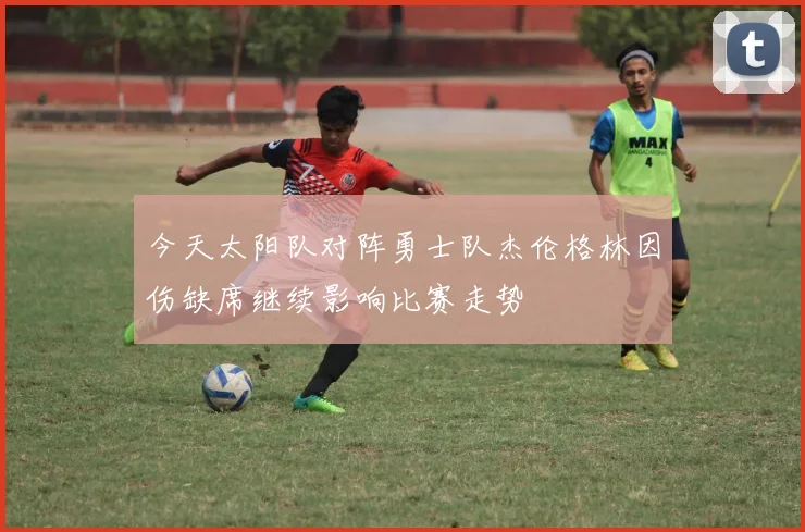 今天太阳队对阵勇士队杰伦格林因伤缺席继续影响比赛走势