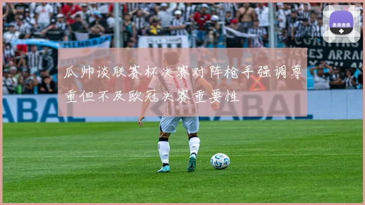 瓜帅谈联赛杯决赛对阵枪手强调尊重但不及欧冠决赛重要性