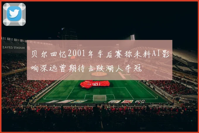 贝尔回忆2001年季后赛称未料AI影响深远曾期待击败湖人夺冠