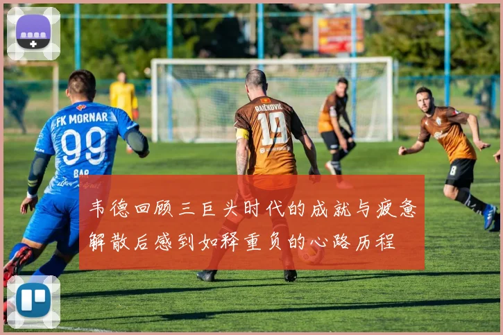 韦德回顾三巨头时代的成就与疲惫解散后感到如释重负的心路历程