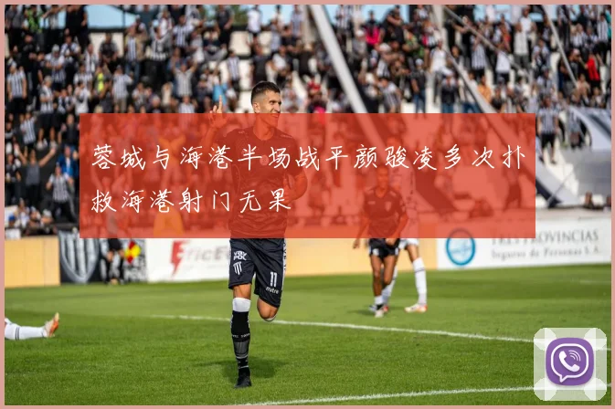 蓉城与海港半场战平颜骏凌多次扑救海港射门无果