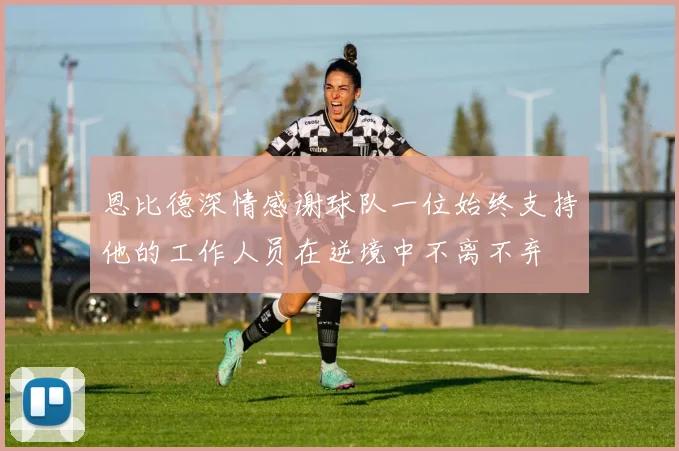 恩比德深情感谢球队一位始终支持他的工作人员在逆境中不离不弃